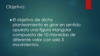 Objetivo:
El objetivo de dicho
planteamiento es girar en sentido
opuesto una figura triangular
compuesta de 10 monedas de
diferente valor con solo 3
movimientos.
 