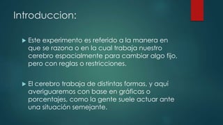Introduccion:
 Este experimento es referido a la manera en
que se razona o en la cual trabaja nuestro
cerebro espacialmente para cambiar algo fijo,
pero con reglas o restricciones.
 El cerebro trabaja de distintas formas, y aquí
averiguaremos con base en gráficas o
porcentajes, como la gente suele actuar ante
una situación semejante.
 