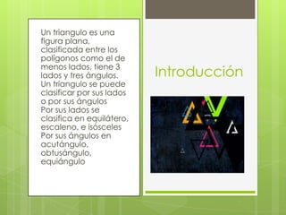 Un triangulo es una
figura plana,
clasificada entre los
polígonos como el de
menos lados, tiene 3
lados y tres ángulos.
Un triangulo se puede
clasificar por sus lados
o por sus ángulos
Por sus lados se
clasifica en equilátero,
escaleno, e isósceles
Por sus ángulos en
acutángulo,
obtusángulo,
equiángulo
Introducción
 