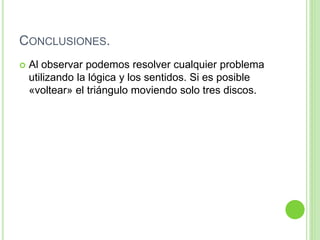 CONCLUSIONES.
 Al observar podemos resolver cualquier problema
utilizando la lógica y los sentidos. Si es posible
«voltear» el triángulo moviendo solo tres discos.
 
