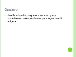 OBJETIVO.
 Identificar los discos que nos servirán y sus
movimientos correspondientes para lograr invertir
la figura.
 