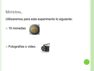 MATERIAL.
Utilizaremos para este experimento lo siguiente:
 10 monedas
 Fotografías o video.
 
