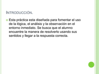 INTRODUCCIÓN.
 Esta práctica esta diseñada para fomentar el uso
de la lógica, el análisis y la observación en el
entorno inmediato. Se busca que el alumno
encuentre la manera de resolverlo usando sus
sentidos y llegar a la respuesta correcta.
 