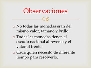 
o No todas las monedas eran del
mismo valor, tamaño y brillo.
o Todas las monedas tienen el
escudo nacional al reverso y el
valor al frente.
o Cada quien necesitó de diferente
tiempo para resolverlo.
Observaciones
 