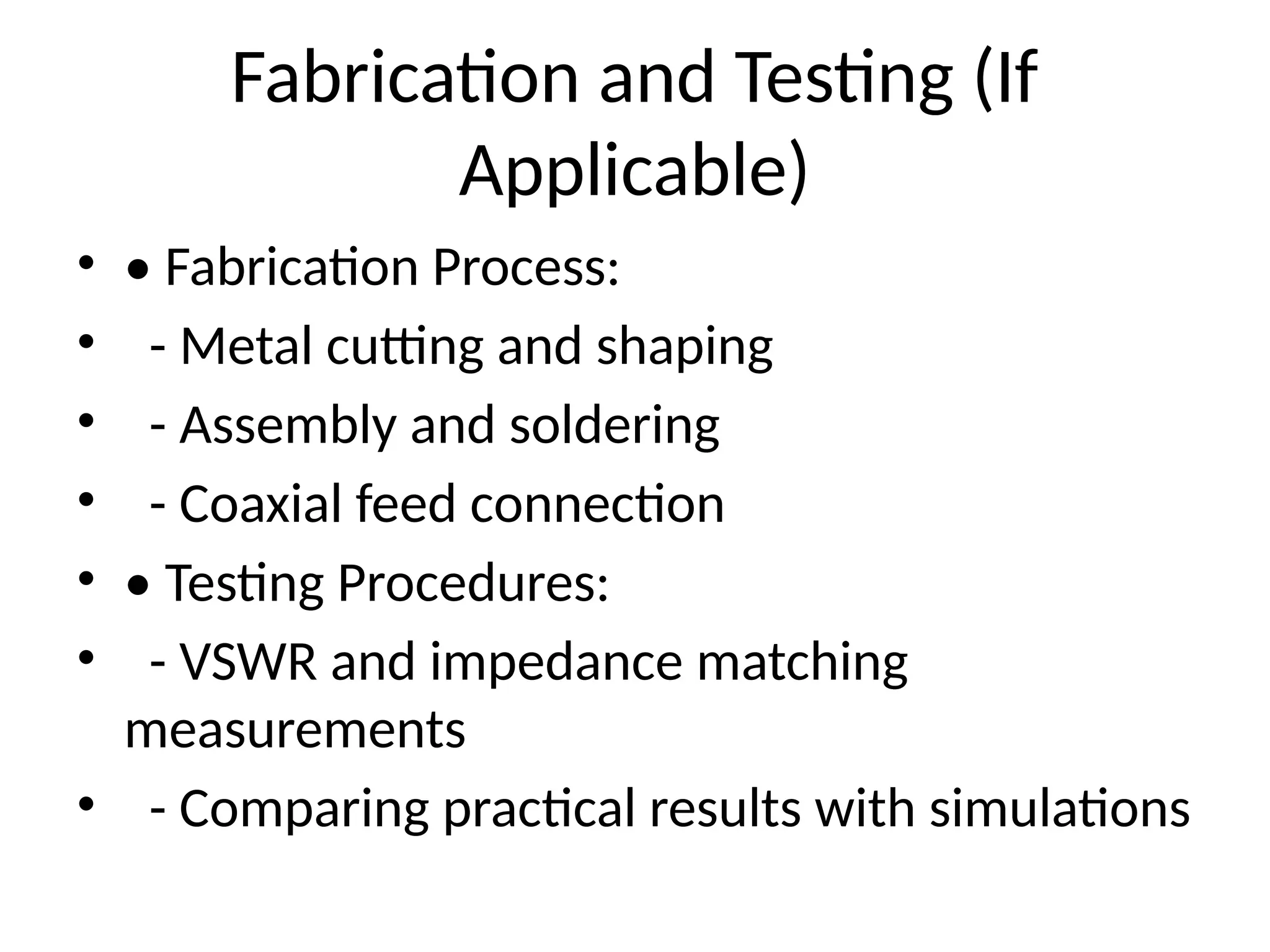 Fabrication and Testing (If
Applicable)
• • Fabrication Process:
• - Metal cutting and shaping
• - Assembly and soldering
• - Coaxial feed connection
• • Testing Procedures:
• - VSWR and impedance matching
measurements
• - Comparing practical results with simulations
 