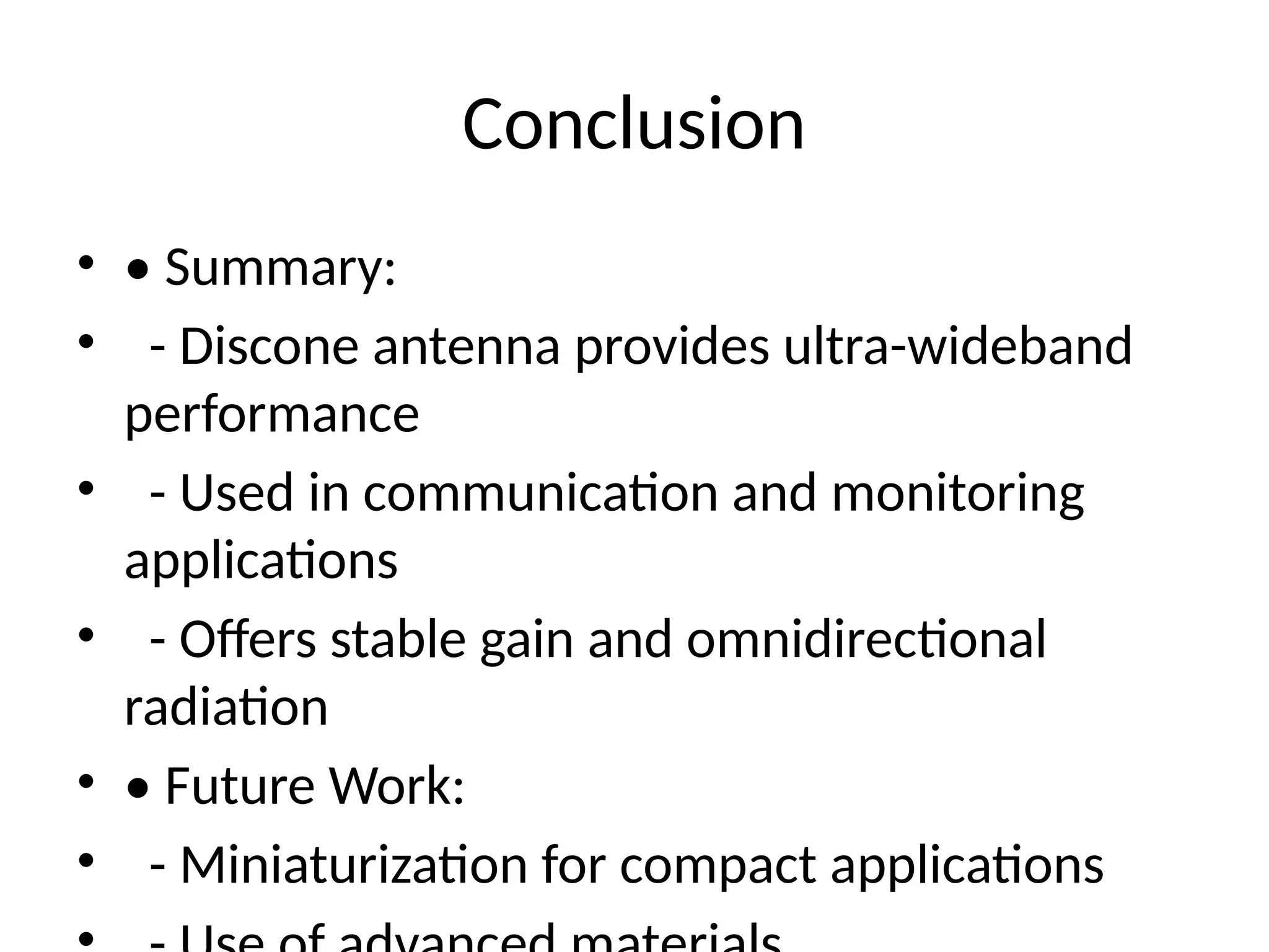 Conclusion
• • Summary:
• - Discone antenna provides ultra-wideband
performance
• - Used in communication and monitoring
applications
• - Offers stable gain and omnidirectional
radiation
• • Future Work:
• - Miniaturization for compact applications
 
