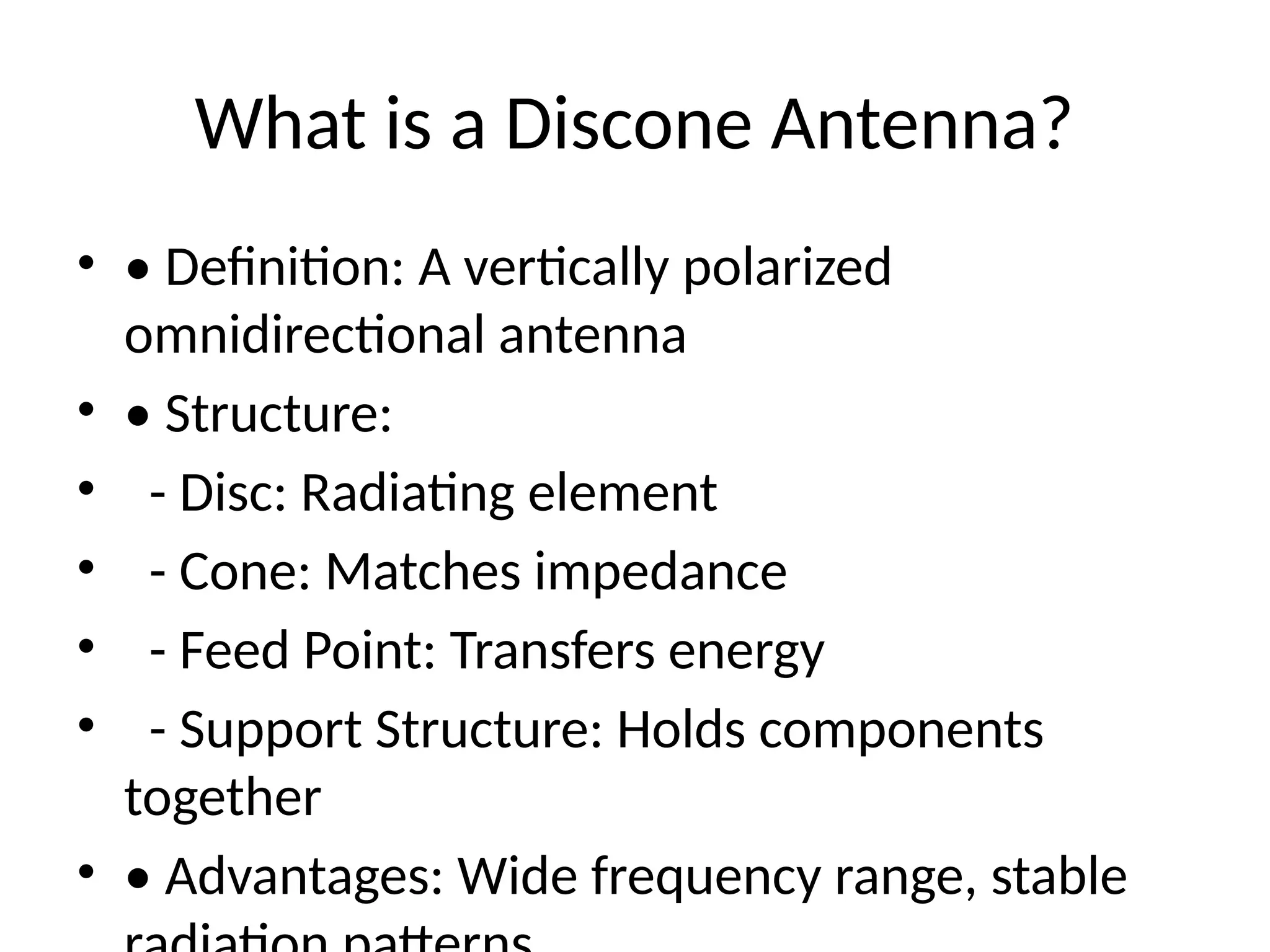 What is a Discone Antenna?
• • Definition: A vertically polarized
omnidirectional antenna
• • Structure:
• - Disc: Radiating element
• - Cone: Matches impedance
• - Feed Point: Transfers energy
• - Support Structure: Holds components
together
• • Advantages: Wide frequency range, stable
 
