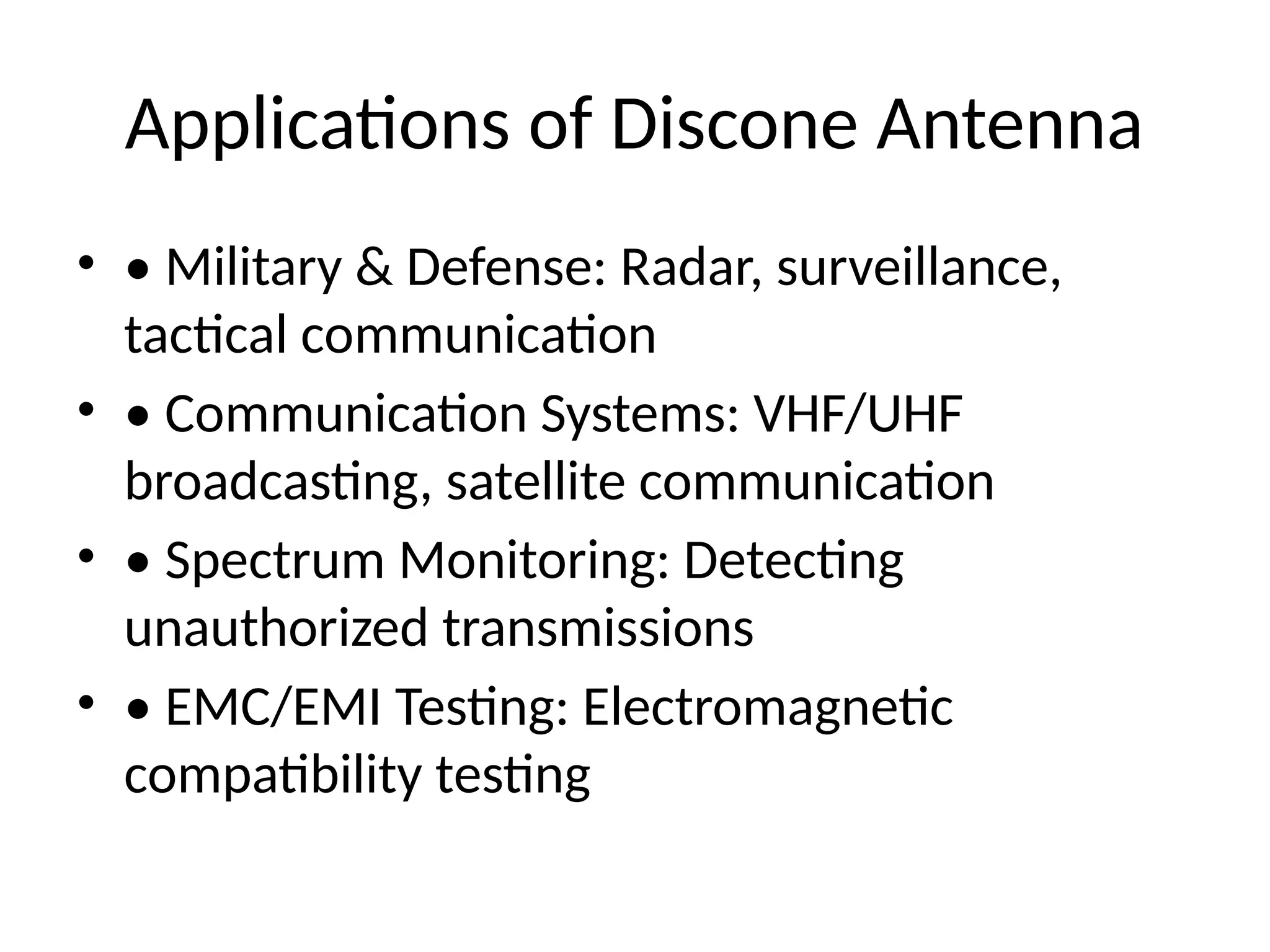 Applications of Discone Antenna
• • Military & Defense: Radar, surveillance,
tactical communication
• • Communication Systems: VHF/UHF
broadcasting, satellite communication
• • Spectrum Monitoring: Detecting
unauthorized transmissions
• • EMC/EMI Testing: Electromagnetic
compatibility testing
 