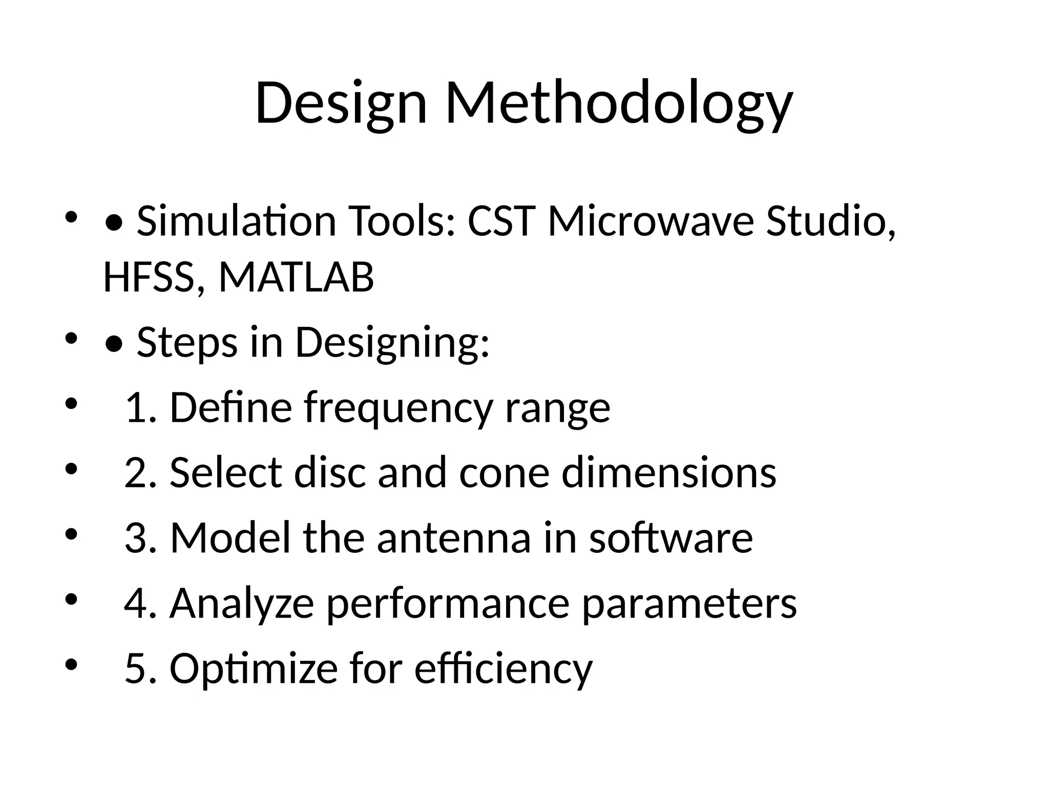Design Methodology
• • Simulation Tools: CST Microwave Studio,
HFSS, MATLAB
• • Steps in Designing:
• 1. Define frequency range
• 2. Select disc and cone dimensions
• 3. Model the antenna in software
• 4. Analyze performance parameters
• 5. Optimize for efficiency
 