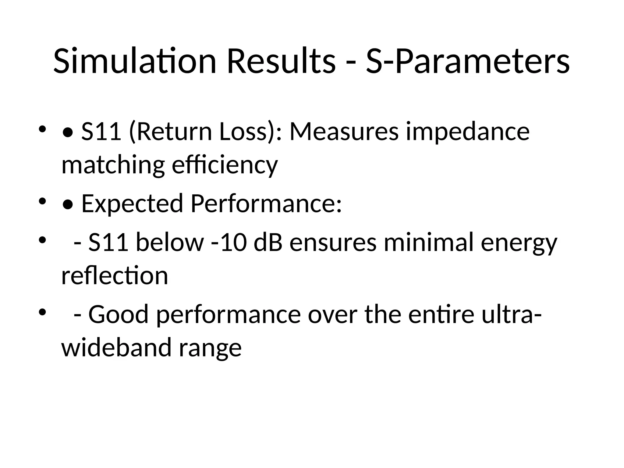 Simulation Results - S-Parameters
• • S11 (Return Loss): Measures impedance
matching efficiency
• • Expected Performance:
• - S11 below -10 dB ensures minimal energy
reflection
• - Good performance over the entire ultra-
wideband range
 
