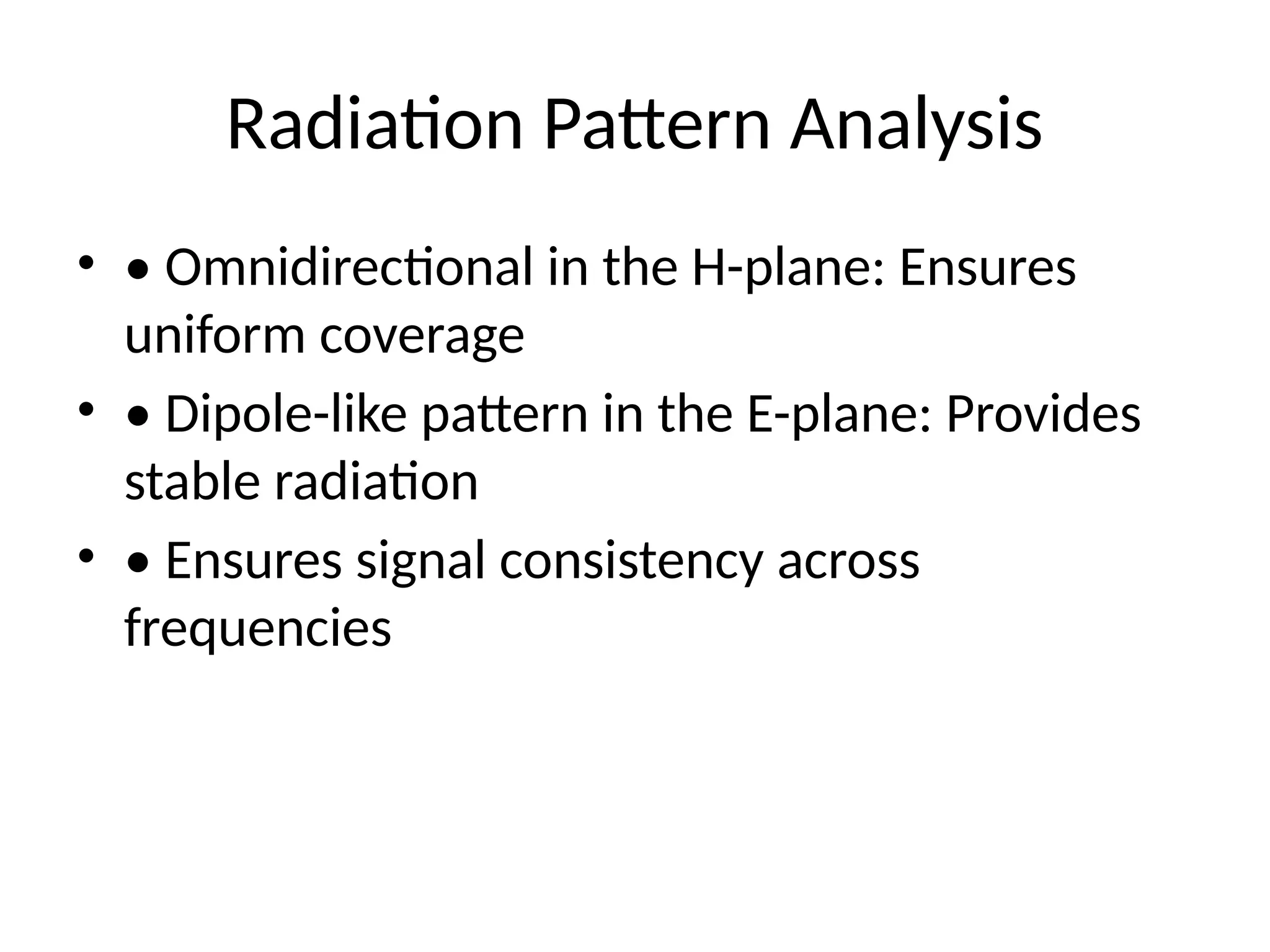Radiation Pattern Analysis
• • Omnidirectional in the H-plane: Ensures
uniform coverage
• • Dipole-like pattern in the E-plane: Provides
stable radiation
• • Ensures signal consistency across
frequencies
 