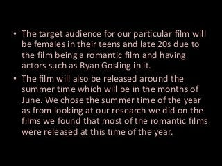 • The target audience for our particular film will
be females in their teens and late 20s due to
the film being a romantic film and having
actors such as Ryan Gosling in it.
• The film will also be released around the
summer time which will be in the months of
June. We chose the summer time of the year
as from looking at our research we did on the
films we found that most of the romantic films
were released at this time of the year.

 