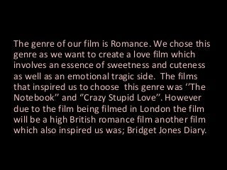 The genre of our film is Romance. We chose this
genre as we want to create a love film which
involves an essence of sweetness and cuteness
as well as an emotional tragic side. The films
that inspired us to choose this genre was ‘’The
Notebook’’ and ‘’Crazy Stupid Love’’. However
due to the film being filmed in London the film
will be a high British romance film another film
which also inspired us was; Bridget Jones Diary.

 
