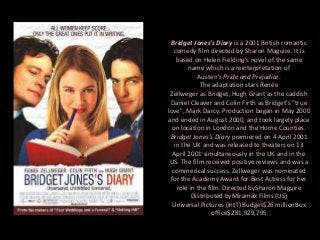 Bridget Jones's Diary is a 2001 British romantic
comedy film directed by Sharon Maguire. It is
based on Helen Fielding's novel of the same
name which is a reinterpretation of
Austen's Pride and Prejudice.
The adaptation stars Renée
Zellweger as Bridget, Hugh Grant as the caddish
Daniel Cleaver and Colin Firth as Bridget's "true
love", Mark Darcy. Production began in May 2000
and ended in August 2000, and took largely place
on location in London and the Home Counties.
Bridget Jones's Diary premiered on 4 April 2001
in the UK and was released to theaters on 13
April 2001 simultaneously in the UK and in the
US. The film received positive reviews and was a
commerical success. Zellweger was nominated
for the Academy Award for Best Actress for her
role in the film. Directed bySharon Maguire
Distributed byMiramax Films (US)
Universal Pictures (Int'l) Budget$26 millionBox
office$281,929,795

 
