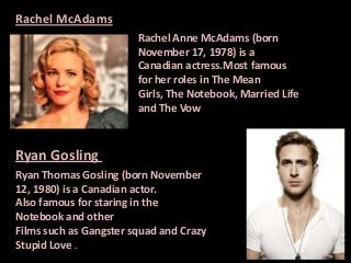 Rachel McAdams
Rachel Anne McAdams (born
November 17, 1978) is a
Canadian actress.Most famous
for her roles in The Mean
Girls, The Notebook, Married Life
and The Vow

Ryan Gosling
Ryan Thomas Gosling (born November
12, 1980) is a Canadian actor.
Also famous for staring in the
Notebook and other
Films such as Gangster squad and Crazy
Stupid Love .

 