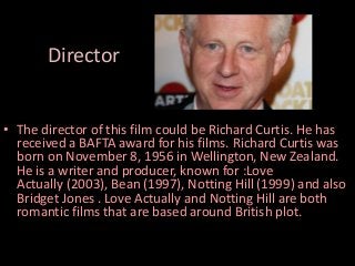 Director
• The director of this film could be Richard Curtis. He has
received a BAFTA award for his films. Richard Curtis was
born on November 8, 1956 in Wellington, New Zealand.
He is a writer and producer, known for :Love
Actually (2003), Bean (1997), Notting Hill (1999) and also
Bridget Jones . Love Actually and Notting Hill are both
romantic films that are based around British plot.

 