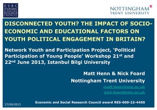 DISCONNECTED YOUTH? THE IMPACT OF SOCIOECONOMIC AND EDUCATIONAL FACTORS ON
YOUTH POLITICAL ENGAGEMENT IN BRITAIN?
Network Youth and Participation Project, ‘Political
Participation of Young People’ Workshop 21st and
22nd June 2013, Istanbul Bilgi University

Matt Henn & Nick Foard
Nottingham Trent University
matt.henn@ntu.ac.uk
nick.foard@ntu.ac.uk
27/09/2013

Economic and Social Research Council award RES-000-22-4450

 