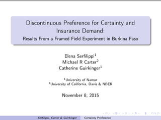 Discontinuous Preference for Certainty and
Insurance Demand:
Results From a Framed Field Experiment in Burkina Faso
Elena Serﬁlippi1
Michael R Carter2
Catherine Guirkinger1
1University of Namur
2University of California, Davis & NBER
November 8, 2015
Serﬁlippi, Carter & Guirkinger Certainty Preference
 