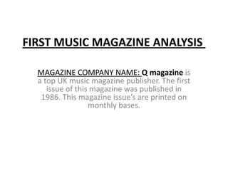 FIRST MUSIC MAGAZINE ANALYSIS
MAGAZINE COMPANY NAME: Q magazine is
a top UK music magazine publisher. The first
issue of this magazine was published in
1986. This magazine issue’s are printed on
monthly bases.
 