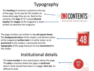 The heading of contents is placed on the top
of the page. So its easy for the readers to
know what page they are on. Next to the
contents, the logo of ‘Q’ is placed(brand
loyalty) the slogan of the magazine is also
written to advertise the magazine.
The page numbers are written in big red square boxes.
The background colour of the shape is red (theme colour
of the magazine) written text is in white colour so its
prominent to the readers. I personally love the
typography of this page because its very convenient for
the reader.
Typography
Institutional details
The issue number is very clearly given above the page.
The date is mention below the page in small text
which I think should have been in a bigger font size. Its
difficult to read.
 