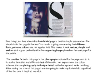 One thing I just love about this double fold page is that its simple yet creative. The
simplicity in this page is that not ‘too much’ is going on meaning that different
fonts, pictures, colours are not applied in it. This makes it look mature, simple and
serious which goes perfectly with the supporting image placed on the next page for
the article.
The creative factor in this page is the photograph captured for the page next to it.
Its such a beautiful and different shot of the artist. Her expressions, the colour
scheme, the use photography technique bokeh in the background looks ravishing.
After seeing the style of this page I am also going to make my double fold page kind
of like this one. It inspired me a lot.
 