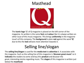 Masthead
The Iconic logo ‘Q’ of Q magazine is placed on the left corner of the
magazine. Its written is the same font and colour like it is always written on
other issue of this music magazine. This brings uniformity in the magazine
issue’s of this company. The background is plain red against the word ‘Q’
due to this the text attracts more attention towards it.
Selling line/slogan
The selling line/slogan is used for the media text to advertise it. It associates with
the magazine. Such as the selling line of this magazine is ‘discover great music’ so it
indicates the readers to come and buy this product and discover the
great, interesting stories regarding music. The slogan of this magazine is written just
below the masthead.
 