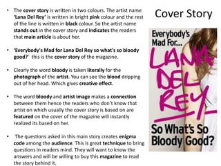 Cover Story• The cover story is written in two colours. The artist name
‘Lana Del Rey’ is written in bright pink colour and the rest
of the line is written in black colour. So the artist name
stands out in the cover story and indicates the readers
that main article is about her.
• ‘Everybody's Mad for Lana Del Rey so what's so bloody
good?’ this is the cover story of the magazine.
• Clearly the word bloody is taken literally for the
photograph of the artist. You can see the blood dripping
out of her head. Which gives creative effect.
• The word bloody and artist image makes a connection
between them hence the readers who don’t know that
artist on which usually the cover story is based on are
featured on the cover of the magazine will instantly
realized its based on her.
• The questions asked in this main story creates enigma
code among the audience. This is great technique to bring
questions in readers mind. They will want to know the
answers and will be willing to buy this magazine to read
the story behind it.
 