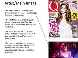 Artist/Main Image
• The cover photo of this magazine is
brilliantly shot. The idea to pay homage
to Carrie looks amazing.
• The artist looks stunning in the prom
queen gone wrong style. The tiara
shows she is prom queen wearing plain
white dress.
• The blood dripping out of her head
shows that she had an accident which
represents the idea of ‘prom queen
gone wrong’
• The Image is placed on the center on
the cover. So it directly visible to the
readers. The plain white dress
compliments the background of the
magazine.
 