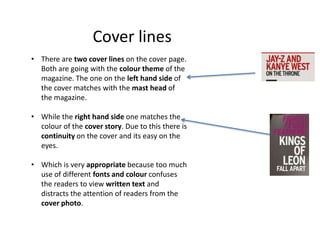 Cover lines
• There are two cover lines on the cover page.
Both are going with the colour theme of the
magazine. The one on the left hand side of
the cover matches with the mast head of
the magazine.
• While the right hand side one matches the
colour of the cover story. Due to this there is
continuity on the cover and its easy on the
eyes.
• Which is very appropriate because too much
use of different fonts and colour confuses
the readers to view written text and
distracts the attention of readers from the
cover photo.
 