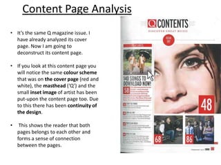 • It’s the same Q magazine issue. I
have already analyzed its cover
page. Now I am going to
deconstruct its content page.
• If you look at this content page you
will notice the same colour scheme
that was on the cover page (red and
white), the masthead (‘Q’) and the
small inset image of artist has been
put-upon the content page too. Due
to this there has been continuity of
the design.
• This shows the reader that both
pages belongs to each other and
forms a sense of connection
between the pages.
Content Page Analysis
 
