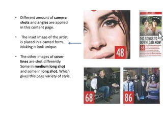 • Different amount of camera
shots and angles are applied
in this content page.
• The inset image of the artist
is placed in a canted form.
Making it look unique.
• The other images of cover
lines are shot differently.
Some in medium long shot
and some in long shot. Which
gives this page variety of style.
 