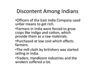 Discontent Among Indians
•Officers of the East India Company used
unfair means to get rich.
•Farmers in India were forced to grow
crops like indigo and cotton, which
provide them as a raw materials.
•Purchased at low cost which affects
farmers.
•The mill cloth by britishers was started
selling in India.
•Traders, Handloom industries and the
wrokers suffered a lot.
 