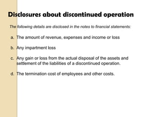 Disclosures about discontinued operation
The following details are disclosed in the notes to financial statements:

a. The amount of revenue, expenses and income or loss
b. Any impartment loss
c. Any gain or loss from the actual disposal of the assets and
settlement of the liabilities of a discontinued operation.
d. The termination cost of employees and other costs.

 