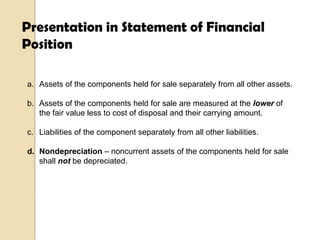 Presentation in Statement of Financial
Position
a. Assets of the components held for sale separately from all other assets.
b. Assets of the components held for sale are measured at the lower of
the fair value less to cost of disposal and their carrying amount.
c. Liabilities of the component separately from all other liabilities.
d. Nondepreciation – noncurrent assets of the components held for sale
shall not be depreciated.

 