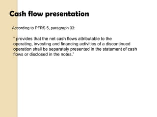 Cash flow presentation
According to PFRS 5, paragraph 33:

“ provides that the net cash flows attributable to the
operating, investing and financing activities of a discontinued
operation shall be separately presented in the statement of cash
flows or disclosed in the notes.”

 
