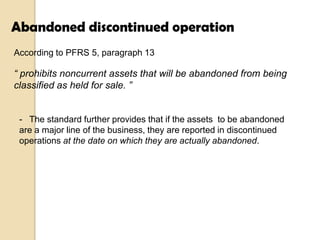 Abandoned discontinued operation
According to PFRS 5, paragraph 13

“ prohibits noncurrent assets that will be abandoned from being
classified as held for sale. ”

- The standard further provides that if the assets to be abandoned
are a major line of the business, they are reported in discontinued
operations at the date on which they are actually abandoned.

 