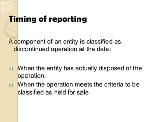 Timing of reporting
A component of an entity is classified as
discontinued operation at the date:
When the entity has actually disposed of the
operation.
b) When the operation meets the criteria to be
classified as held for sale
a)

 