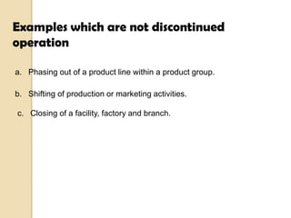 Examples which are not discontinued
operation
a. Phasing out of a product line within a product group.
b. Shifting of production or marketing activities.
c. Closing of a facility, factory and branch.

 