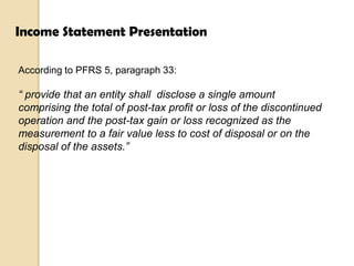 Income Statement Presentation
According to PFRS 5, paragraph 33:

“ provide that an entity shall disclose a single amount
comprising the total of post-tax profit or loss of the discontinued
operation and the post-tax gain or loss recognized as the
measurement to a fair value less to cost of disposal or on the
disposal of the assets.”

 