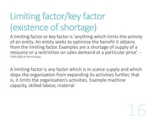 Limiting factor/key factor
(existence of shortage)
A limiting factor or key factor is 'anything which limits the activity
of an entity. An entity seeks to optimise the benefit it obtains
from the limiting factor. Examples are a shortage of supply of a
resource or a restriction on sales demand at a particular price'. -
CIMA Official Terminology
A limiting factor is any factor which is in scarce supply and which
stops the organisation from expanding its activities further, that
is, it limits the organisation’s activities. Example machine
capacity, skilled labour, material
 