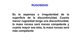 RUGOSIDAD
Es la aspereza o irregularidad de la
superficie de la discontinuidad. Cuanto
menor rugosidad tenga una discontinuidad,
la masa rocosa será menos competente y
cuanto mayor sea ésta, la masa rocosa será
más competente
 