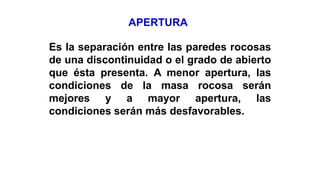 Es la separación entre las paredes rocosas
de una discontinuidad o el grado de abierto
que ésta presenta. A menor apertura, las
condiciones de la masa rocosa serán
mejores y a mayor apertura, las
condiciones serán más desfavorables.
APERTURA
 