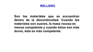 RELLENO
Son los materiales que se encuentran
dentro de la discontinuidad. Cuando los
materiales son suaves, la masa rocosa es
menos competente y cuando éstos son más
duros, ésta es más competente.
 