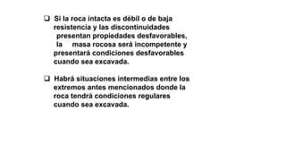  Si la roca intacta es débil o de baja
resistencia y las discontinuidades
presentan propiedades desfavorables,
la masa rocosa será incompetente y
presentará condiciones desfavorables
cuando sea excavada.
 Habrá situaciones intermedias entre los
extremos antes mencionados donde la
roca tendrá condiciones regulares
cuando sea excavada.
 