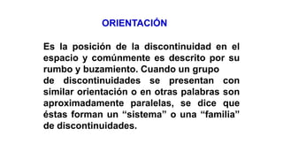 ORIENTACIÓN
Es la posición de la discontinuidad en el
espacio y comúnmente es descrito por su
rumbo y buzamiento. Cuando un grupo
de discontinuidades se presentan con
similar orientación o en otras palabras son
aproximadamente paralelas, se dice que
éstas forman un “sistema” o una “familia”
de discontinuidades.
 