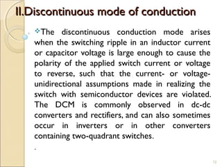 IIII..DDiissccoonnttiinnuuoouuss mmooddee ooff ccoonndduuccttiioonn 
The discontinuous conduction mode arises 
when the switching ripple in an inductor current 
or capacitor voltage is large enough to cause the 
polarity of the applied switch current or voltage 
to reverse, such that the current- or voltage-unidirectional 
assumptions made in realizing the 
switch with semiconductor devices are violated. 
The DCM is commonly observed in dc-dc 
converters and rectifiers, and can also sometimes 
occur in inverters or in other converters 
containing two-quadrant switches. 
. 
12 
 