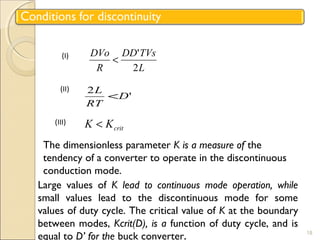 DD TVs 
< ' 
L 
DVo 
R 
2 
18 
(I) 
L < 
2 D' 
RT 
(II) 
crit (III) K < K 
The dimensionless parameter K is a measure of the 
tendency of a converter to operate in the discontinuous 
conduction mode. 
Large values of K lead to continuous mode operation, while 
small values lead to the discontinuous mode for some 
values of duty cycle. The critical value of K at the boundary 
between modes, Kcrit(D), is a function of duty cycle, and is 
equal to D’ for the buck converter. 
 