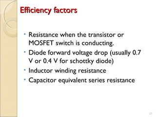 EEffffiicciieennccyy ffaaccttoorrss 
• Resistance when the transistor or 
MOSFET switch is conducting. 
• Diode forward voltage drop (usually 0.7 
V or 0.4 V for schottky diode) 
• Inductor winding resistance 
• Capacitor equivalent series resistance 
21 
 