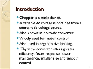 IInnttrroodduuccttiioonn 
Chopper is a static device. 
A variable dc voltage is obtained from a 
constant dc voltage source. 
Also known as dc-to-dc converter. 
Widely used for motor control. 
Also used in regenerative braking. 
 Thyristor converter offers greater 
efficiency, faster response, lower 
maintenance, smaller size and smooth 
control. 
3 
 