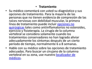 • Tratamiento
• Su médico comentará con usted su diagnóstico y sus
opciones de tratamiento. Para la mayoría de las
personas que no tienen evidencia de compresión de las
raíces nerviosas con debilidad muscular, la primera
línea de tratamiento puede incluir opciones no
quirúrgicas tales como antiinflamatorios no esteroides,
ejercicio y fisioterapia. La cirugía de la columna
vertebral se considera solamente cuando los
tratamientos conservadores no han logrado aliviar
adecuadamente los síntomas después de un cierto
período de tiempo, normalmente 6 a 8 semanas.
• Hable con su médico sobre las opciones de tratamiento
adecuadas. Para buscar un cirujano de la columna
vertebral en su zona, use nuestro localizador de
médicos.
 